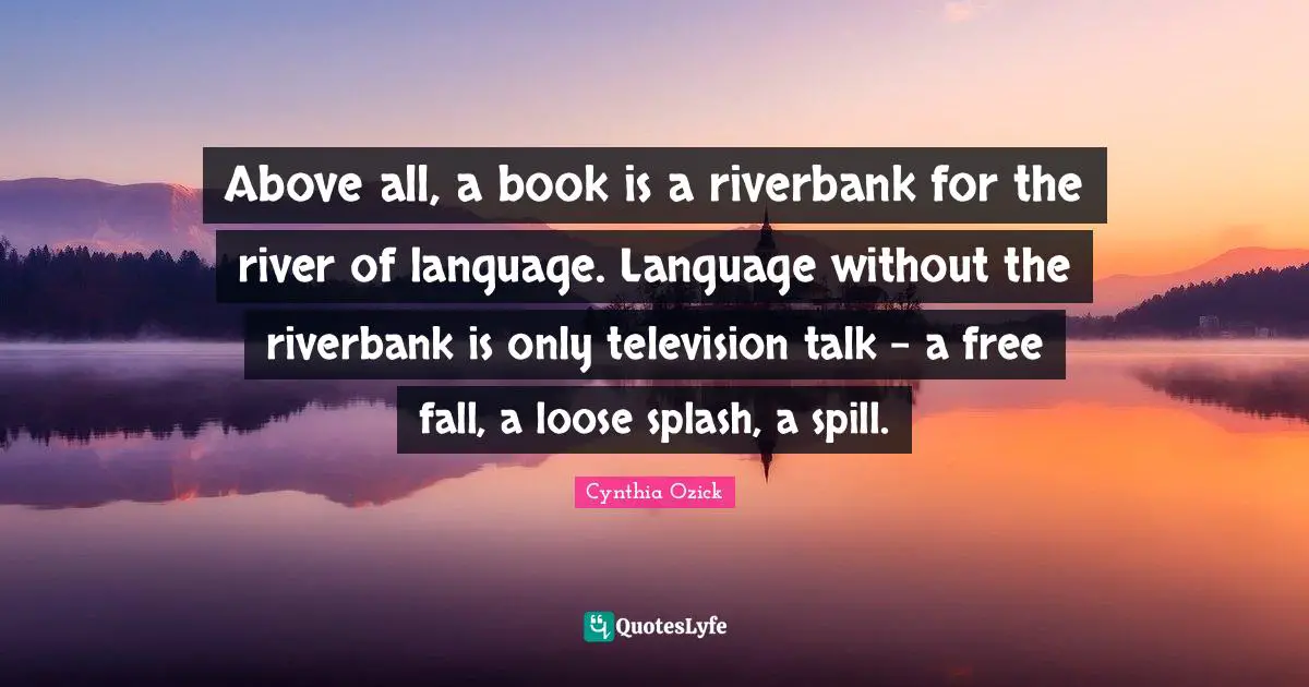 Above all, a book is a riverbank for the river of language. Language without the riverbank is only television talk - a free fall, a loose splash, a spill.