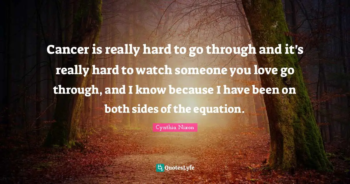 Cynthia Nixon Quotes: "Cancer is really hard to go through and it's really hard to watch someone you love go through, and I know because I have been on both sides of the equation."
