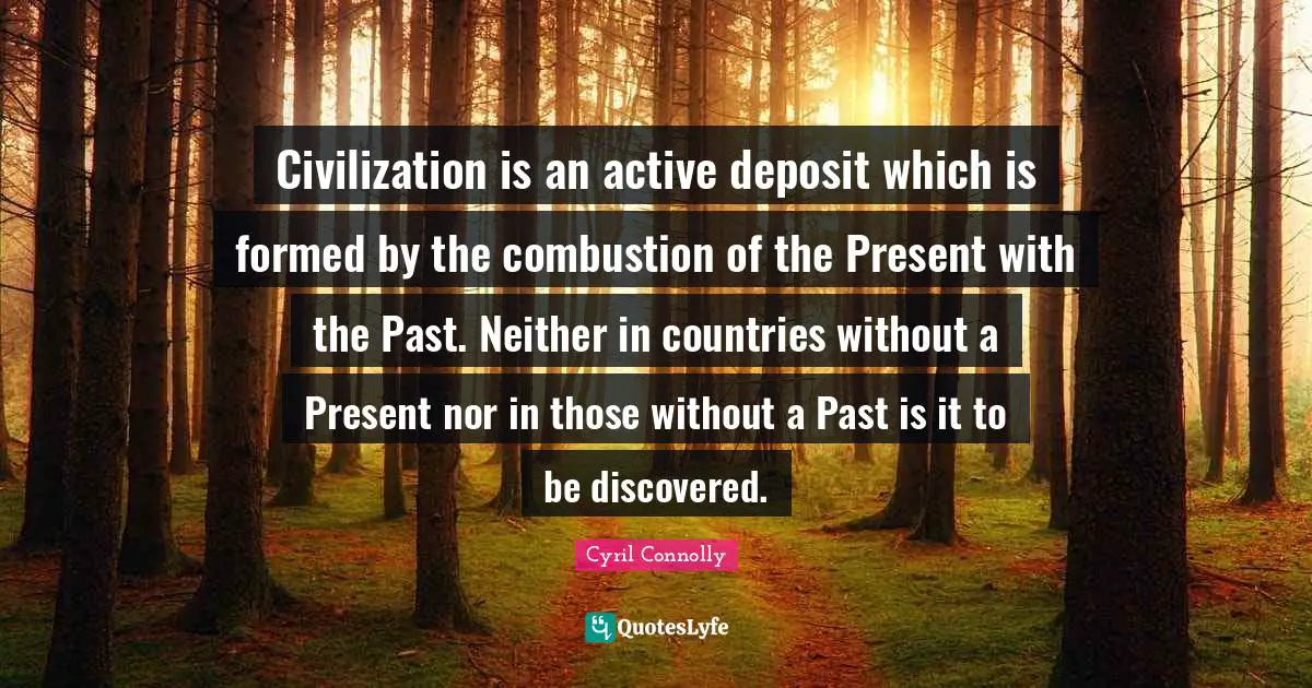 Cyril Connolly Quotes: "Civilization is an active deposit which is formed by the combustion of the Present with the Past. Neither in countries without a Present nor in those without a Past is it to be discovered."