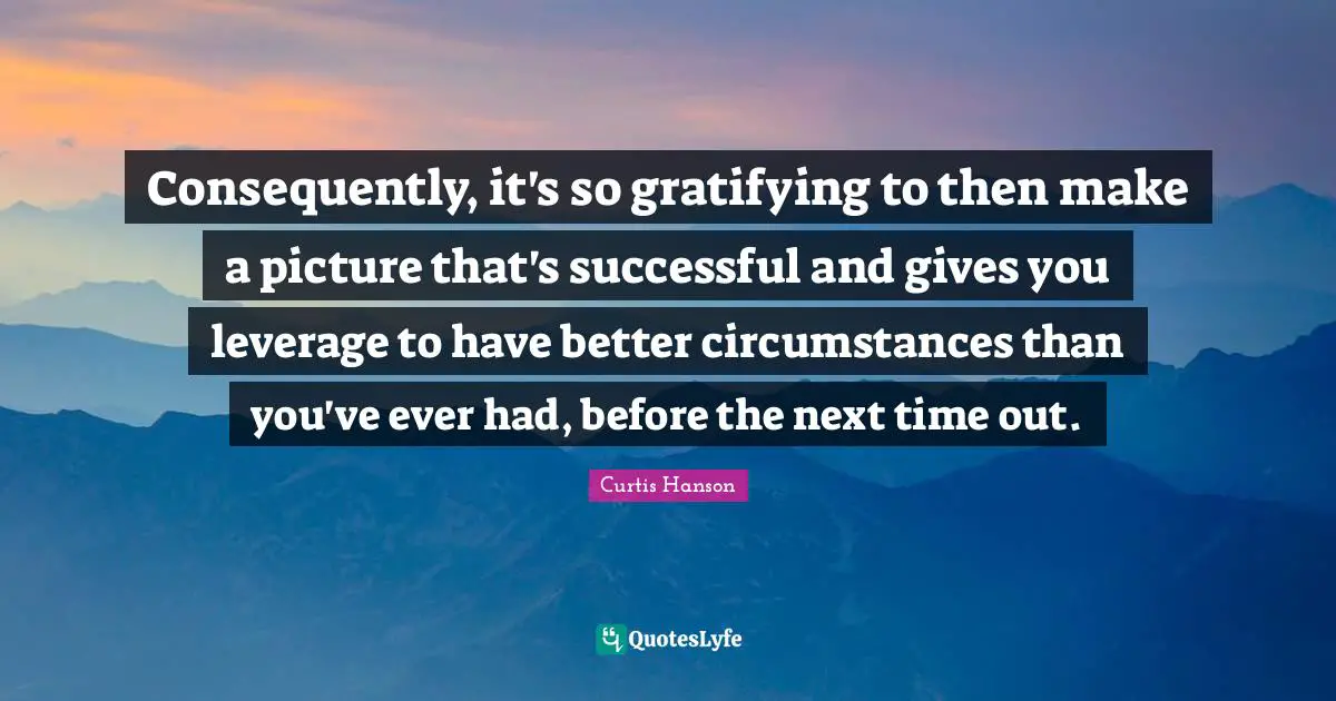 Consequently, it's so gratifying to then make a picture that's successful and gives you leverage to have better circumstances than you've ever had, before the next time out.