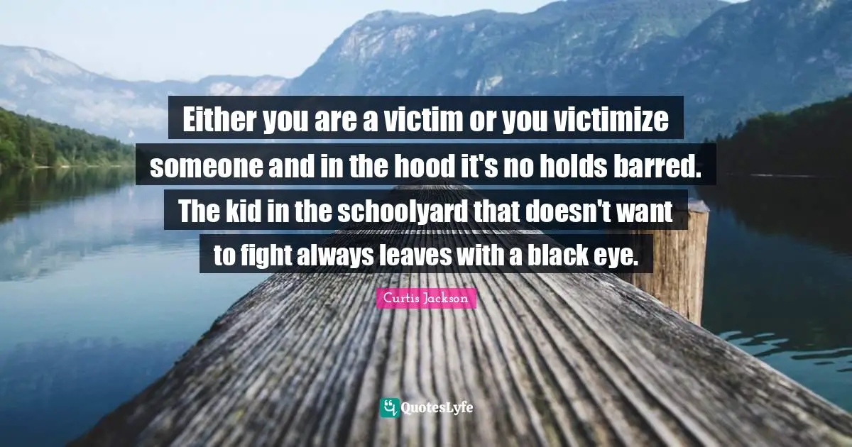 Either you are a victim or you victimize someone and in the hood it's no holds barred. The kid in the schoolyard that doesn't want to fight always leaves with a black eye.