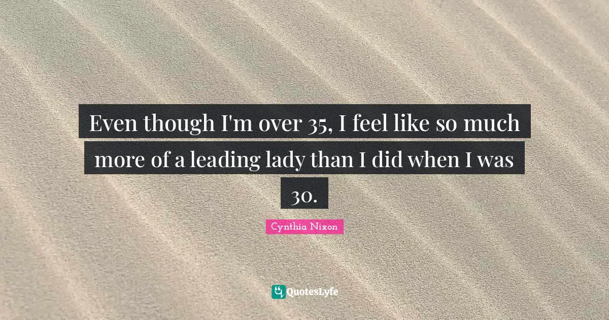 Even though I'm over 35, I feel like so much more of a leading lady than I did when I was 30.