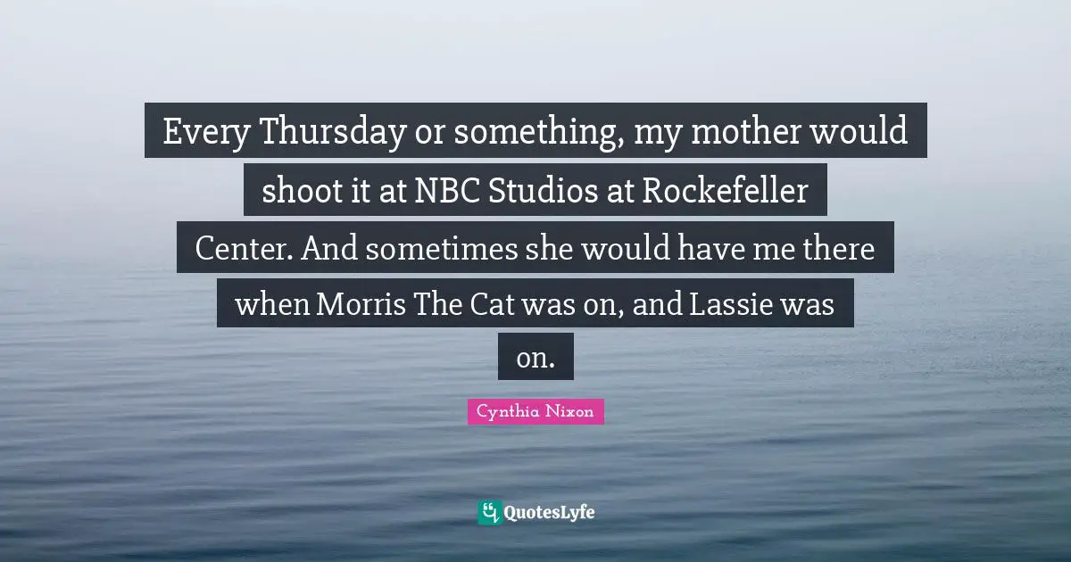 Cynthia Nixon Quotes: "Every Thursday or something, my mother would shoot it at NBC Studios at Rockefeller Center. And sometimes she would have me there when Morris The Cat was on, and Lassie was on."