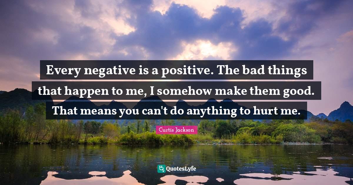 Every negative is a positive. The bad things that happen to me, I some