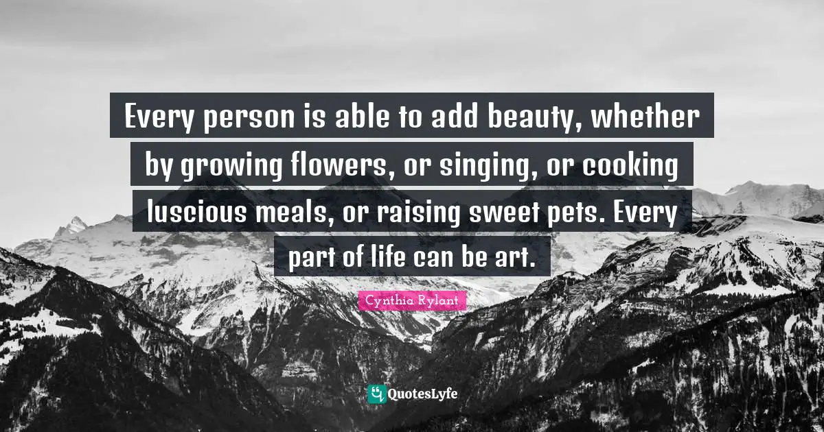 Cynthia Rylant Quotes: "Every person is able to add beauty, whether by growing flowers, or singing, or cooking luscious meals, or raising sweet pets. Every part of life can be art."
