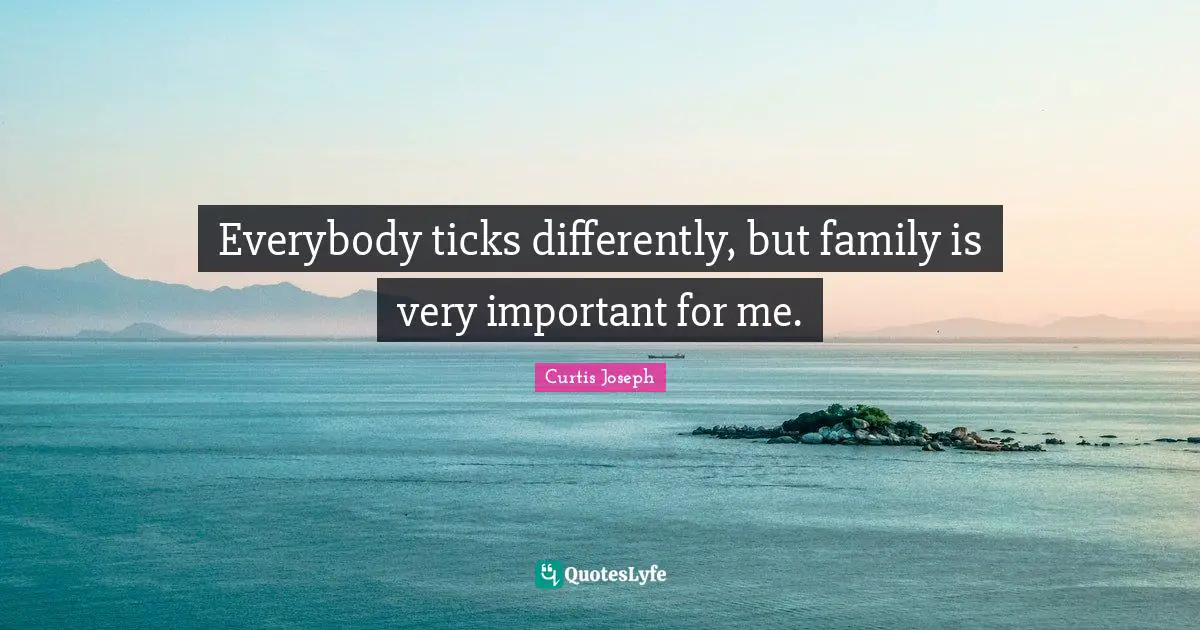 Everybody ticks differently, but family is very important for me.