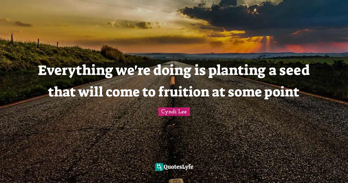 Everything we're doing is planting a seed that will come to fruition a