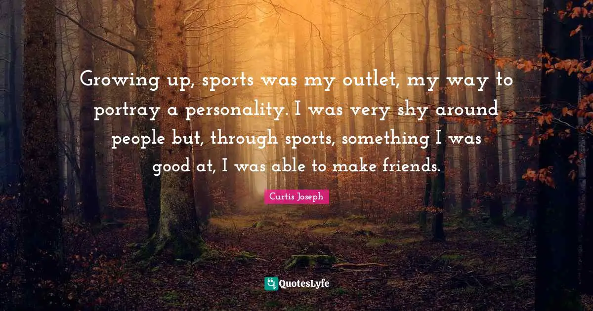 Growing up, sports was my outlet, my way to portray a personality. I was very shy around people but, through sports, something I was good at, I was able to make friends.