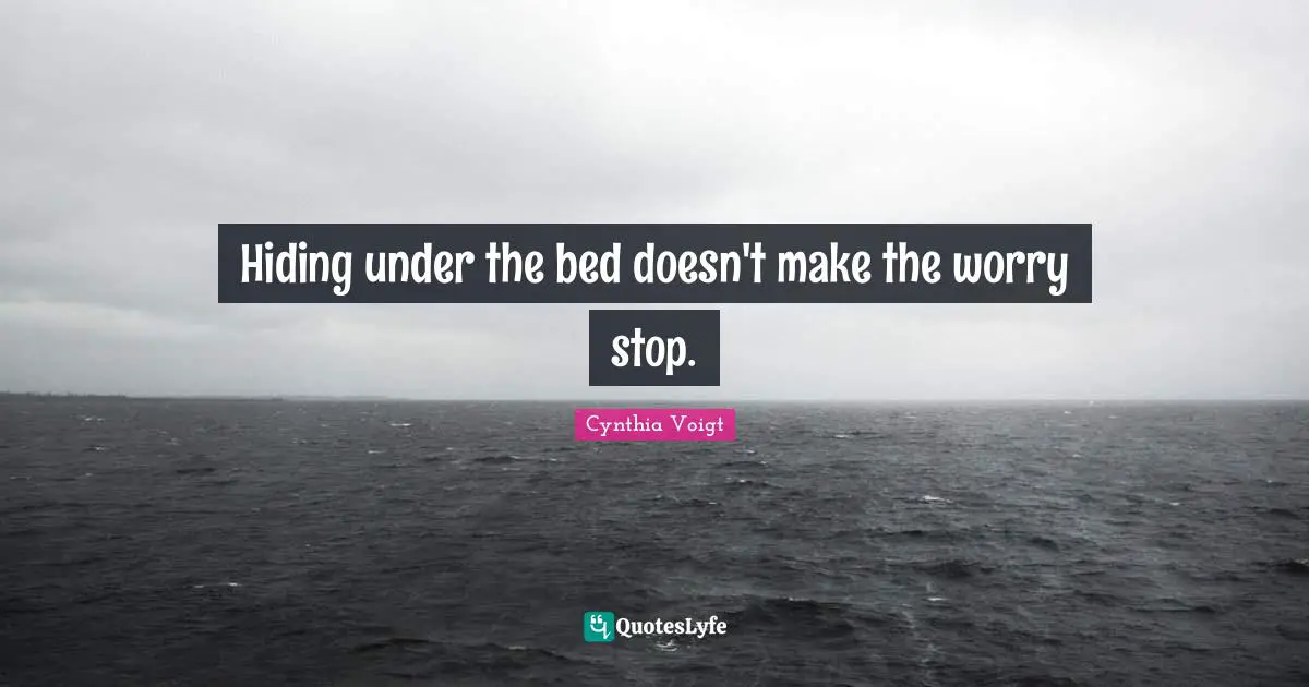 Hiding under the bed doesn't make the worry stop.
