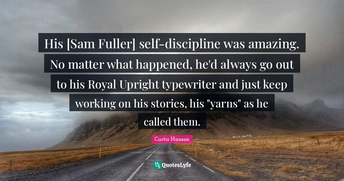 His [Sam Fuller] self-discipline was amazing. No matter what happened, he'd always go out to his Royal Upright typewriter and just keep working on his stories, his "yarns" as he called them.