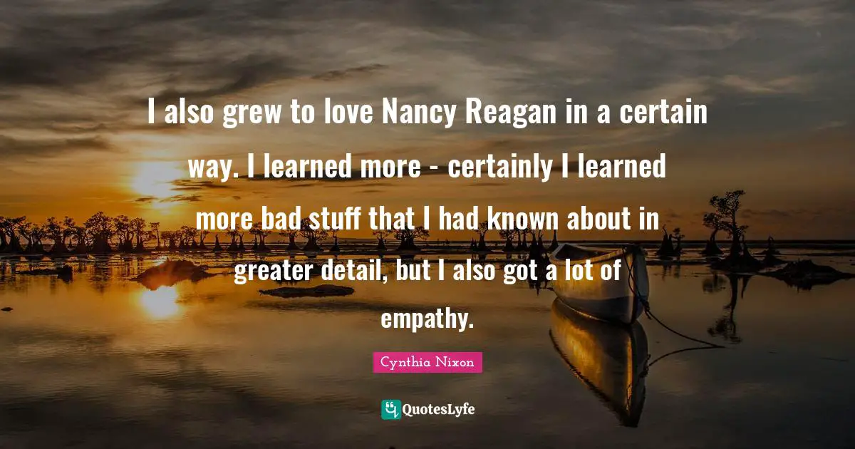 I also grew to love Nancy Reagan in a certain way. I learned more - certainly I learned more bad stuff that I had known about in greater detail, but I also got a lot of empathy.