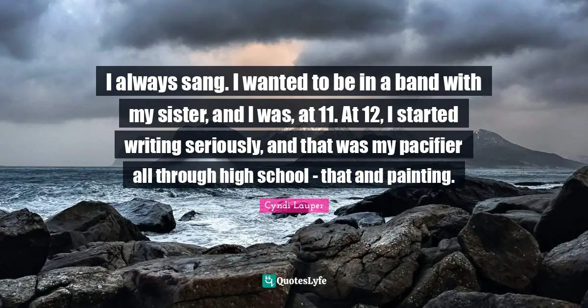 Cyndi Lauper Quotes: "I always sang. I wanted to be in a band with my sister, and I was, at 11. At 12, I started writing seriously, and that was my pacifier all through high school - that and painting."