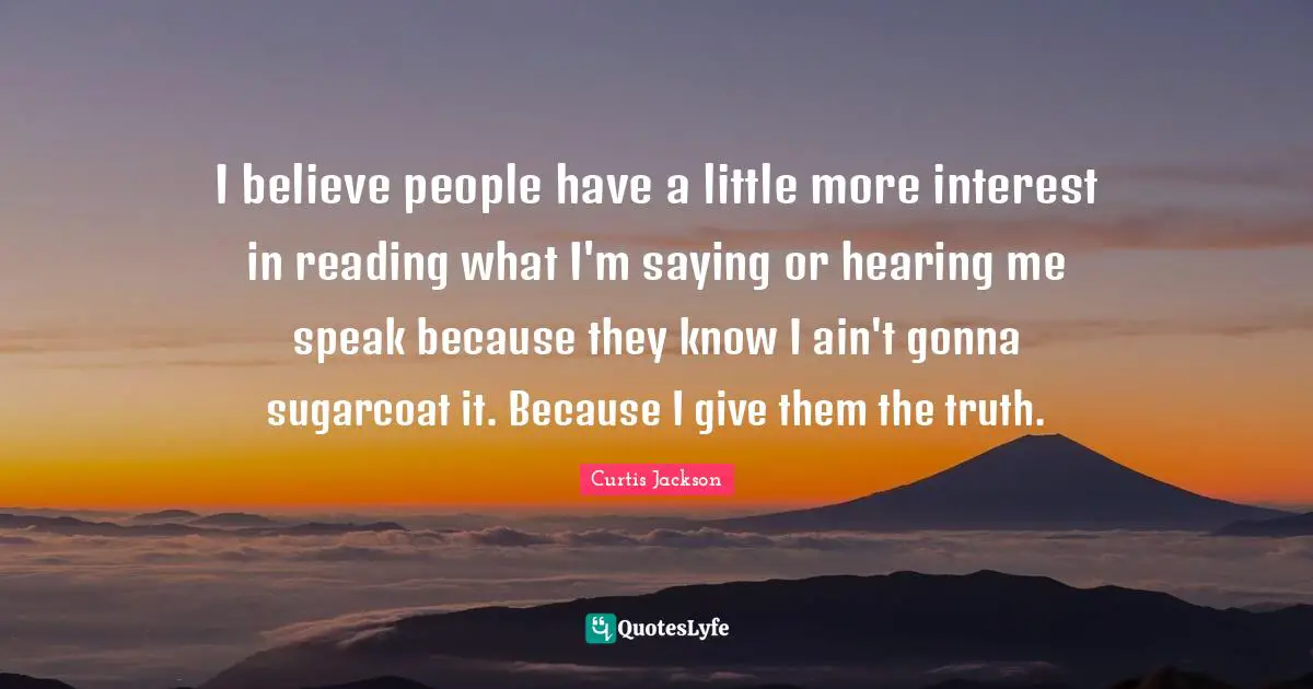 I believe people have a little more interest in reading what I'm saying or hearing me speak because they know I ain't gonna sugarcoat it. Because I give them the truth.