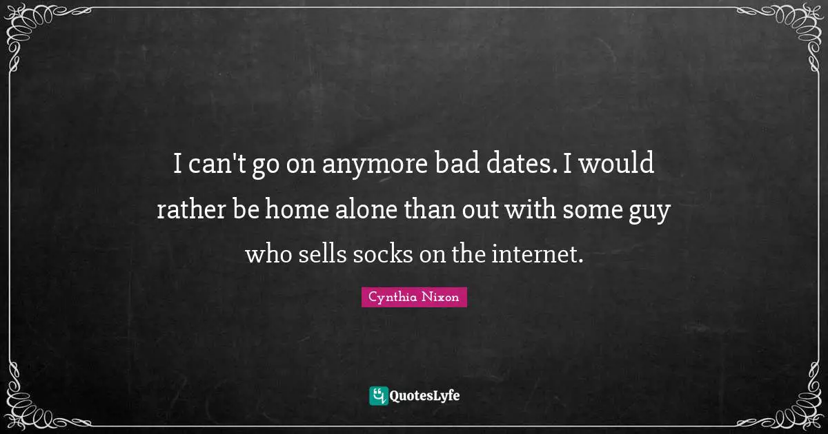 I can't go on anymore bad dates. I would rather be home alone than out with some guy who sells socks on the internet.