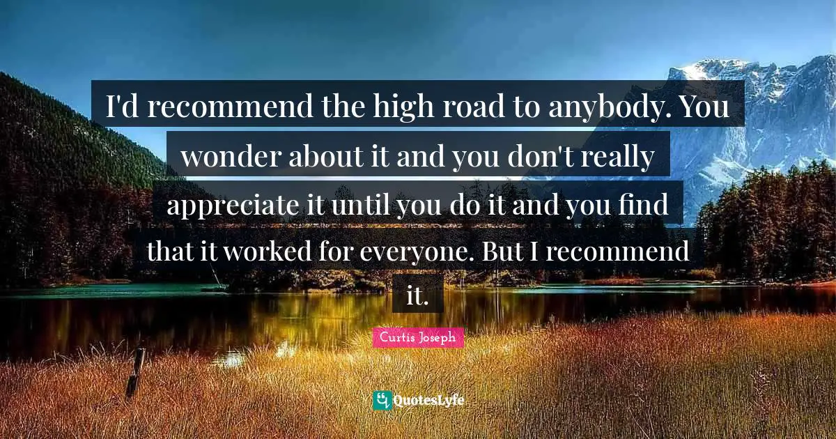 I'd recommend the high road to anybody. You wonder about it and you don't really appreciate it until you do it and you find that it worked for everyone. But I recommend it.