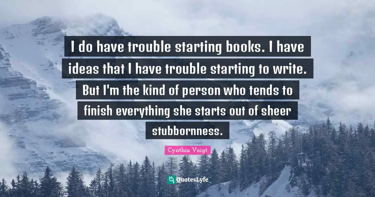 I do have trouble starting books. I have ideas that I have trouble starting to write. But I'm the kind of person who tends to finish everything she starts out of sheer stubbornness.