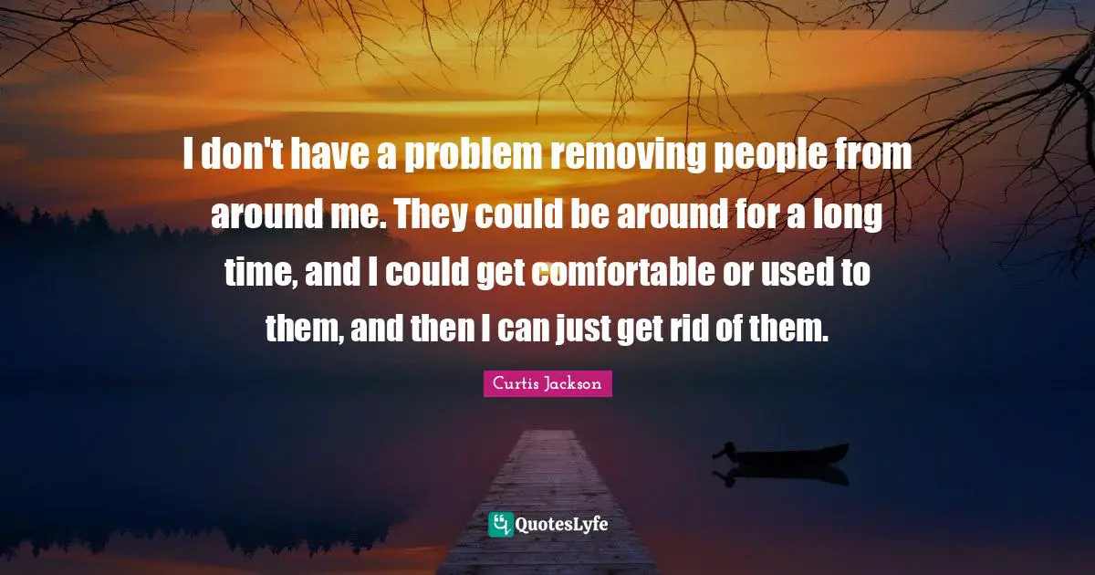 Curtis Jackson Quotes: "I don't have a problem removing people from around me. They could be around for a long time, and I could get comfortable or used to them, and then I can just get rid of them."