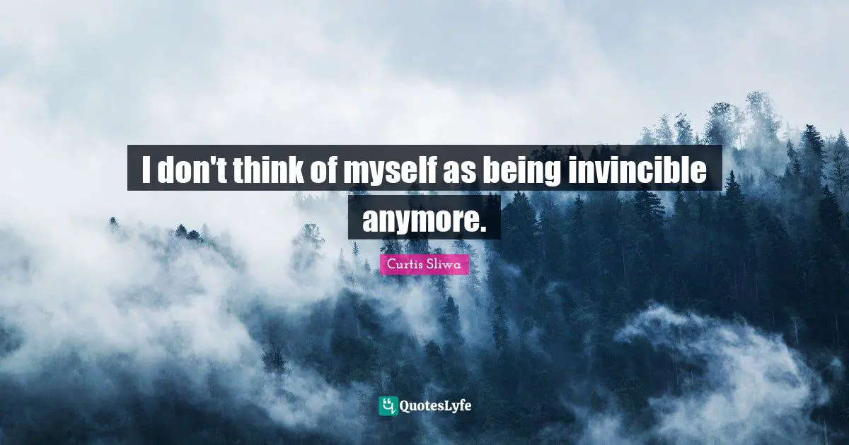 I don't think of myself as being invincible anymore.