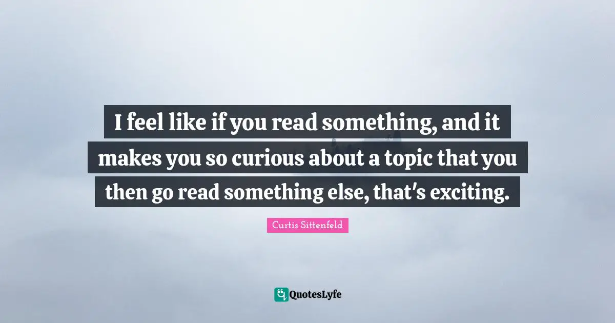 I feel like if you read something, and it makes you so curious about a topic that you then go read something else, that's exciting.