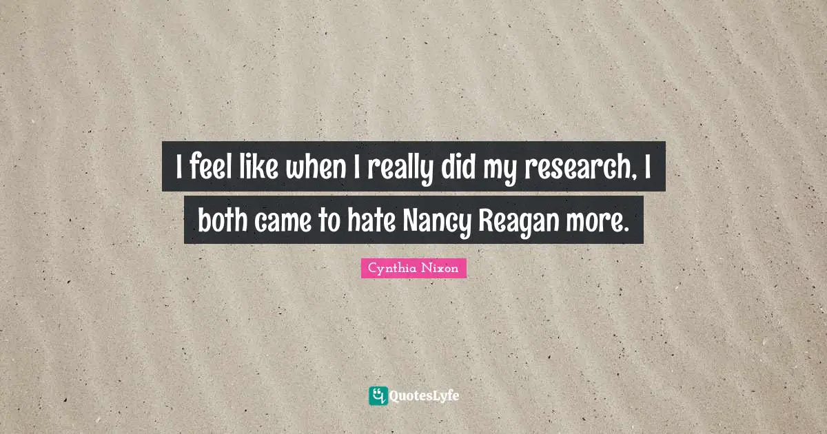 Cynthia Nixon Quotes: "I feel like when I really did my research, I both came to hate Nancy Reagan more."