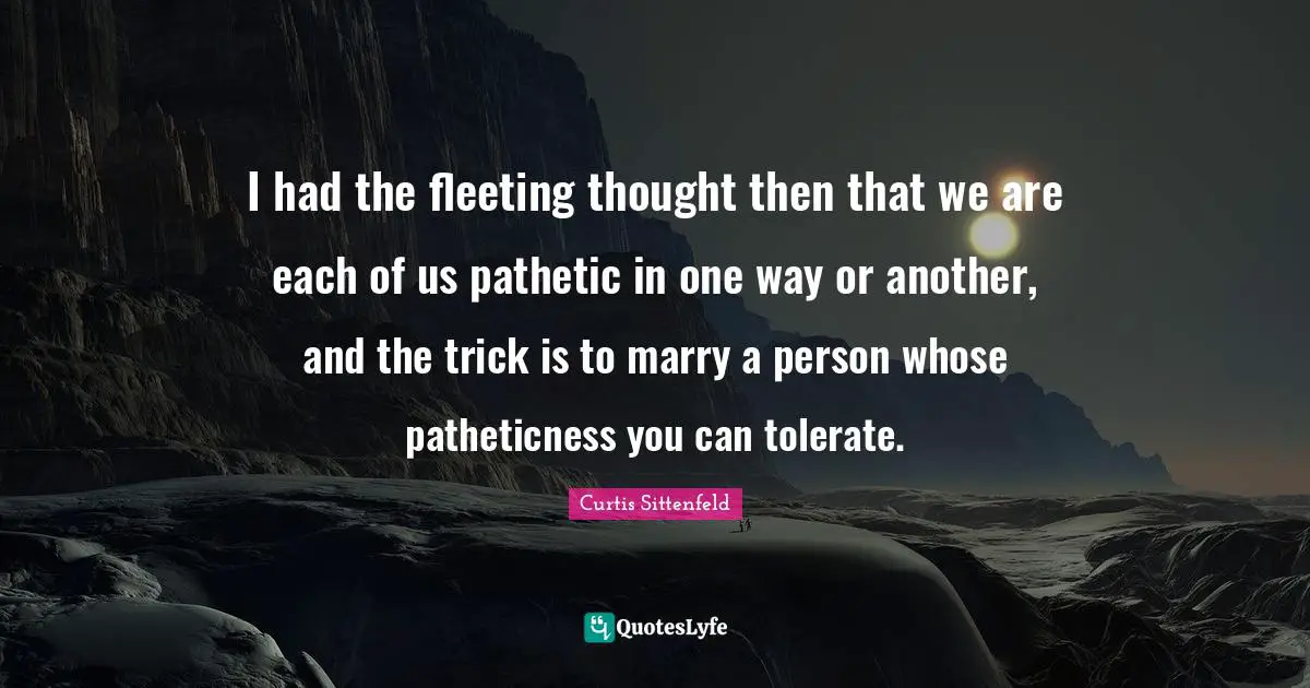 I had the fleeting thought then that we are each of us pathetic in one way or another, and the trick is to marry a person whose patheticness you can tolerate.