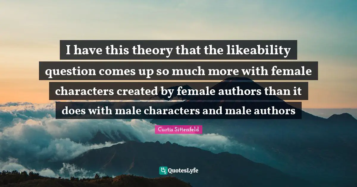I have this theory that the likeability question comes up so much more with female characters created by female authors than it does with male characters and male authors