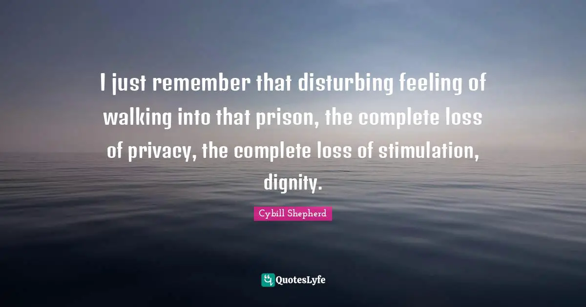 I just remember that disturbing feeling of walking into that prison, the complete loss of privacy, the complete loss of stimulation, dignity.