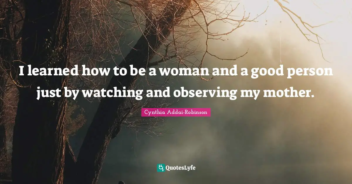 I learned how to be a woman and a good person just by watching and observing my mother.