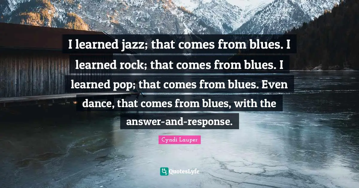 Cyndi Lauper Quotes: "I learned jazz; that comes from blues. I learned rock; that comes from blues. I learned pop; that comes from blues. Even dance, that comes from blues, with the answer-and-response."