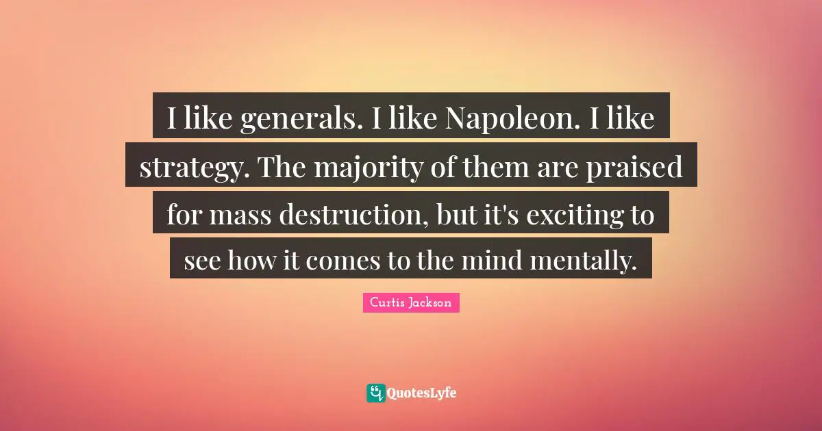 I like generals. I like Napoleon. I like strategy. The majority of them are praised for mass destruction, but it's exciting to see how it comes to the mind mentally.