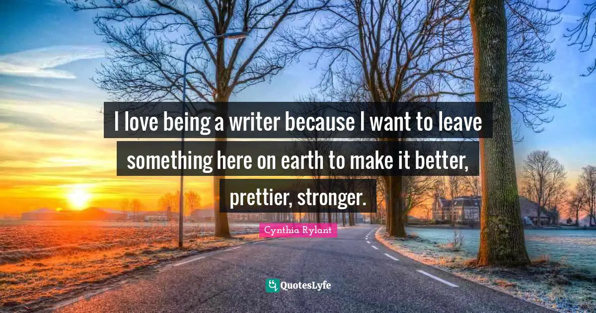 I love being a writer because I want to leave something here on earth to make it better, prettier, stronger.