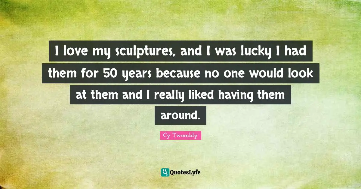 I love my sculptures, and I was lucky I had them for 50 years because no one would look at them and I really liked having them around.