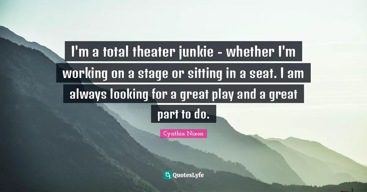 I'm a total theater junkie - whether I'm working on a stage or sitting in a seat. I am always looking for a great play and a great part to do.