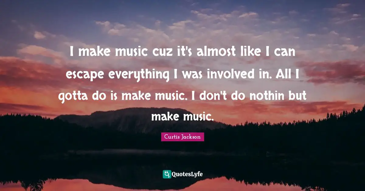I make music cuz it's almost like I can escape everything I was involved in. All I gotta do is make music. I don't do nothin but make music.