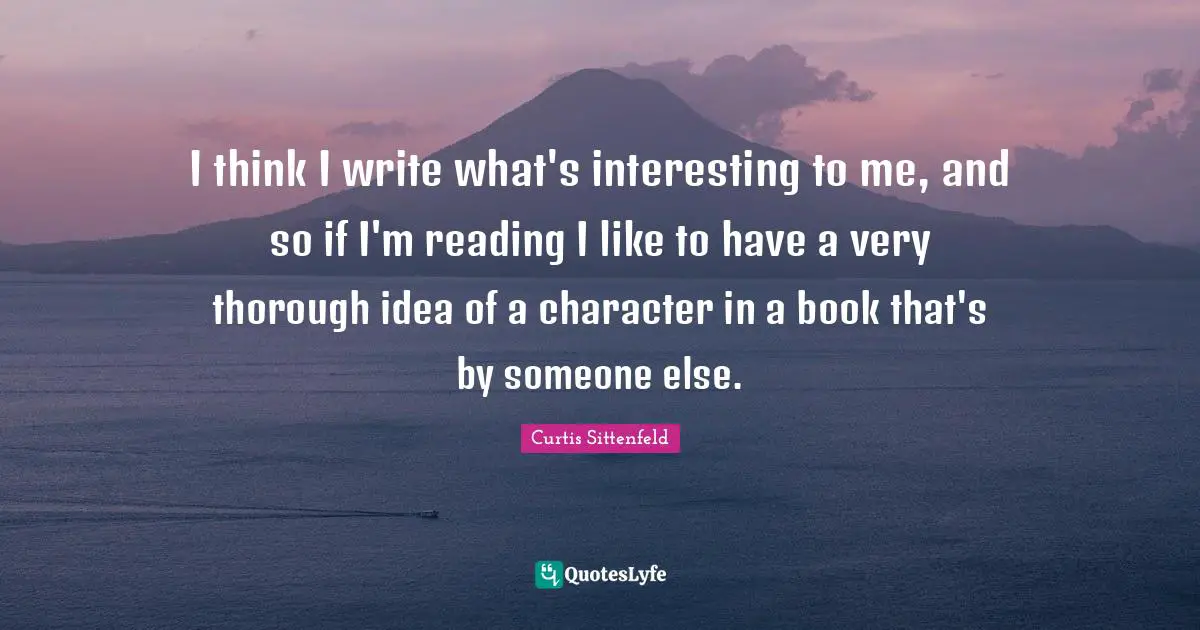 I think I write what's interesting to me, and so if I'm reading I like to have a very thorough idea of a character in a book that's by someone else.