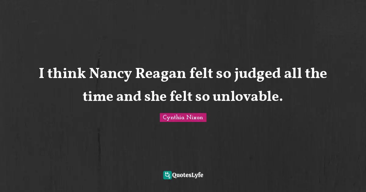 Cynthia Nixon Quotes: "I think Nancy Reagan felt so judged all the time and she felt so unlovable."