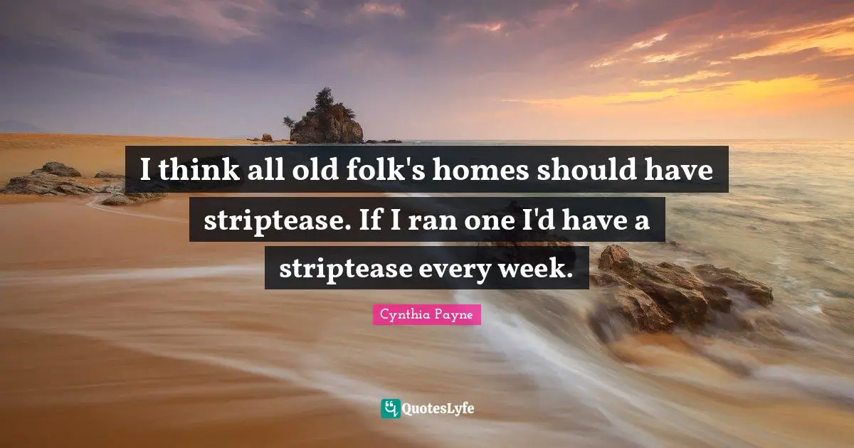I think all old folk's homes should have striptease. If I ran one I'd have a striptease every week.