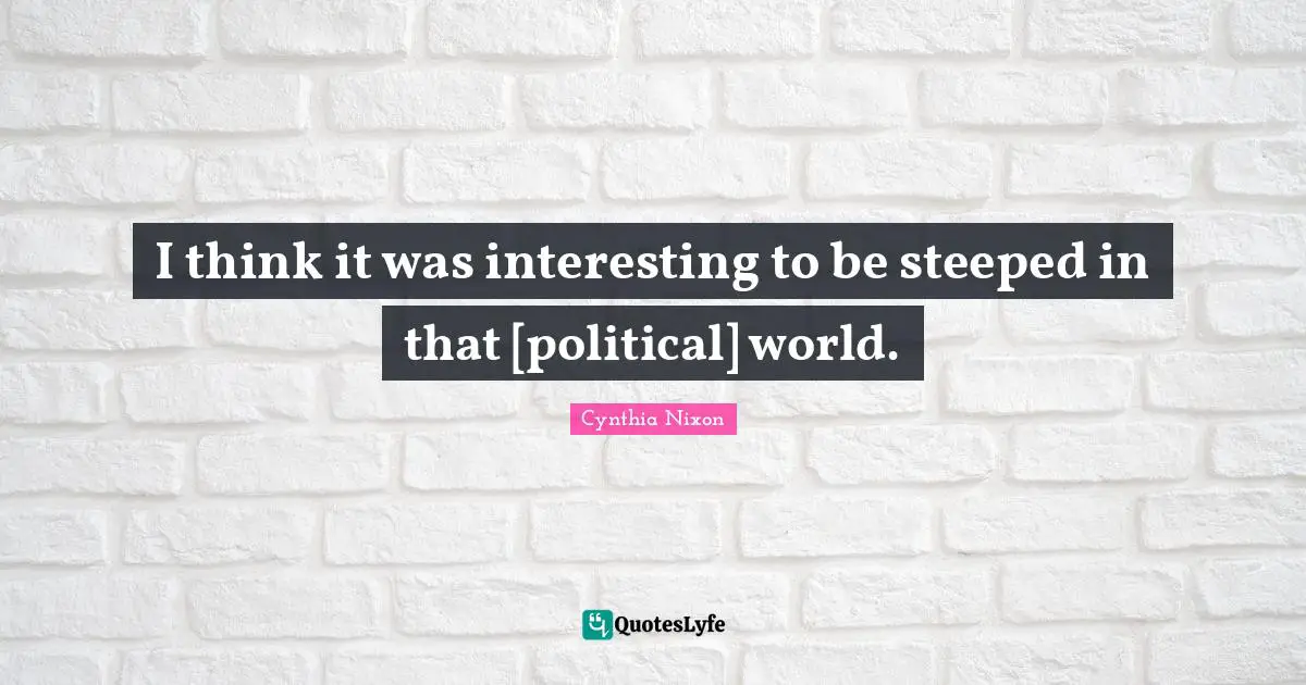 Cynthia Nixon Quotes: "I think it was interesting to be steeped in that [political] world."