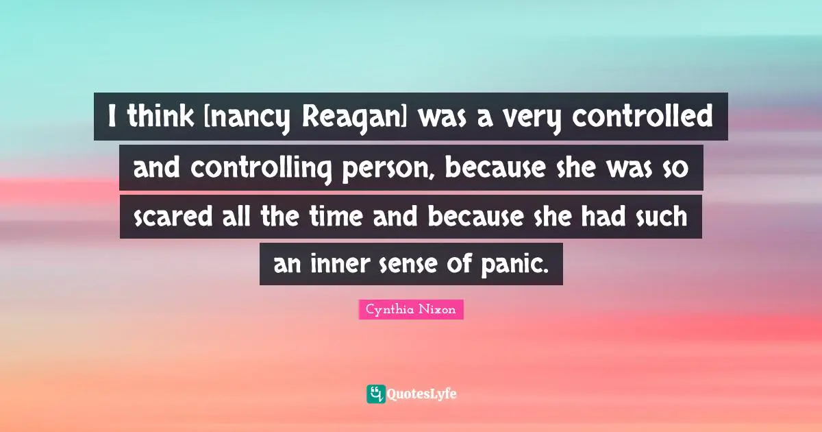 Cynthia Nixon Quotes: "I think [nancy Reagan] was a very controlled and controlling person, because she was so scared all the time and because she had such an inner sense of panic."