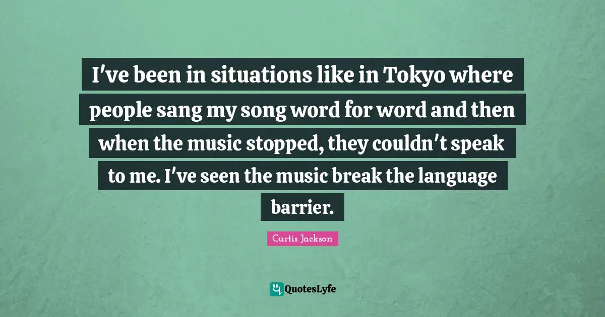 I've been in situations like in Tokyo where people sang my song word for word and then when the music stopped, they couldn't speak to me. I've seen the music break the language barrier.