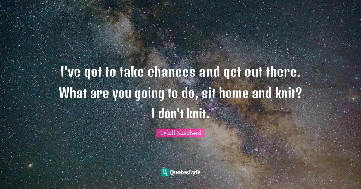 I've got to take chances and get out there. What are you going to do, sit home and knit? I don't knit.
