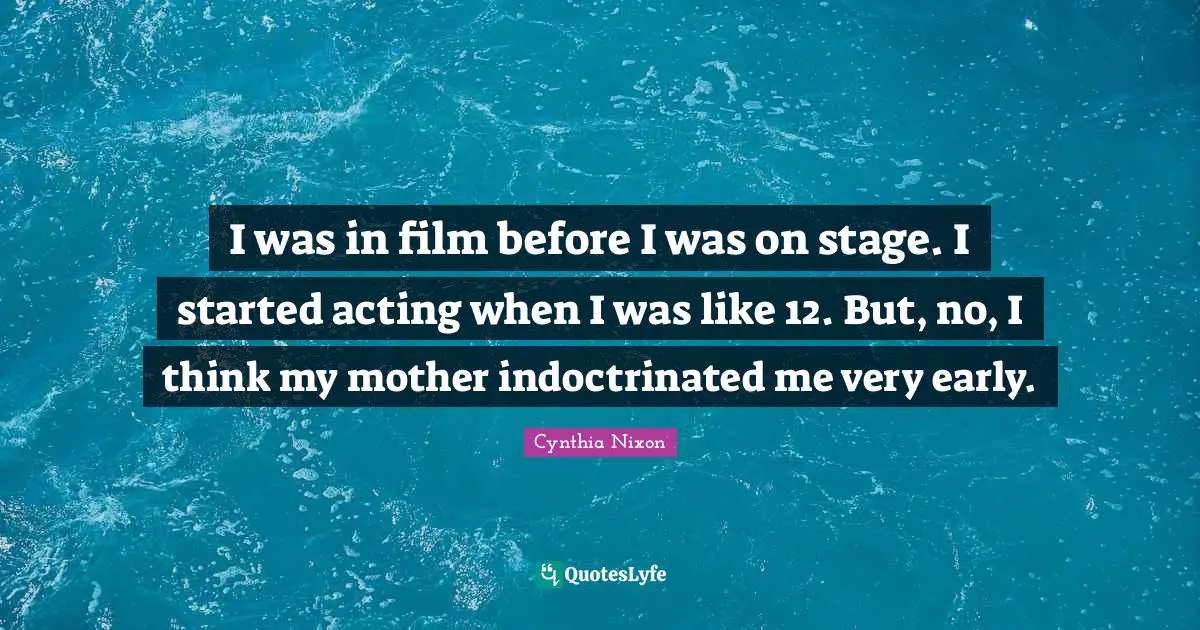 Cynthia Nixon Quotes: "I was in film before I was on stage. I started acting when I was like 12. But, no, I think my mother indoctrinated me very early."