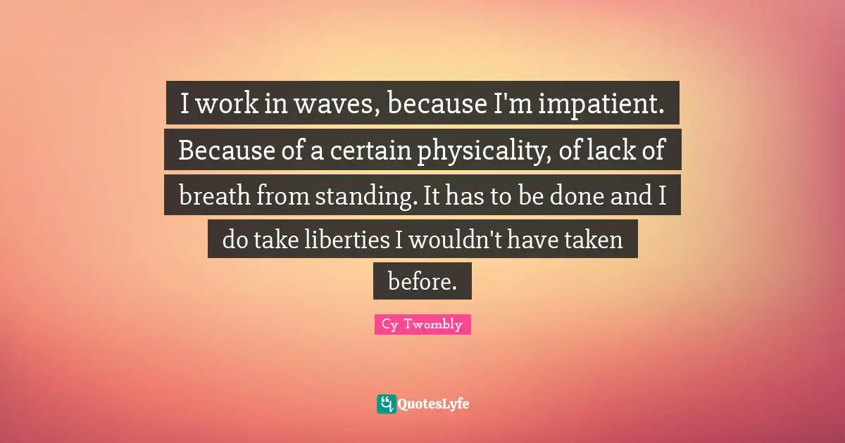 I work in waves, because I'm impatient. Because of a certain physicality, of lack of breath from standing. It has to be done and I do take liberties I wouldn't have taken before.