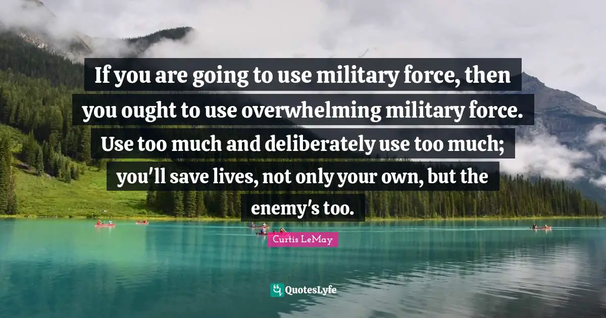 Curtis LeMay Quotes: If you are going to use military force, then you ought to use overwhelming military force. Use too much and deliberately use too much; you'll save lives, not only your own, but the enemy's too.
