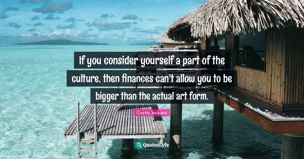 If you consider yourself a part of the culture, then finances can't allow you to be bigger than the actual art form.