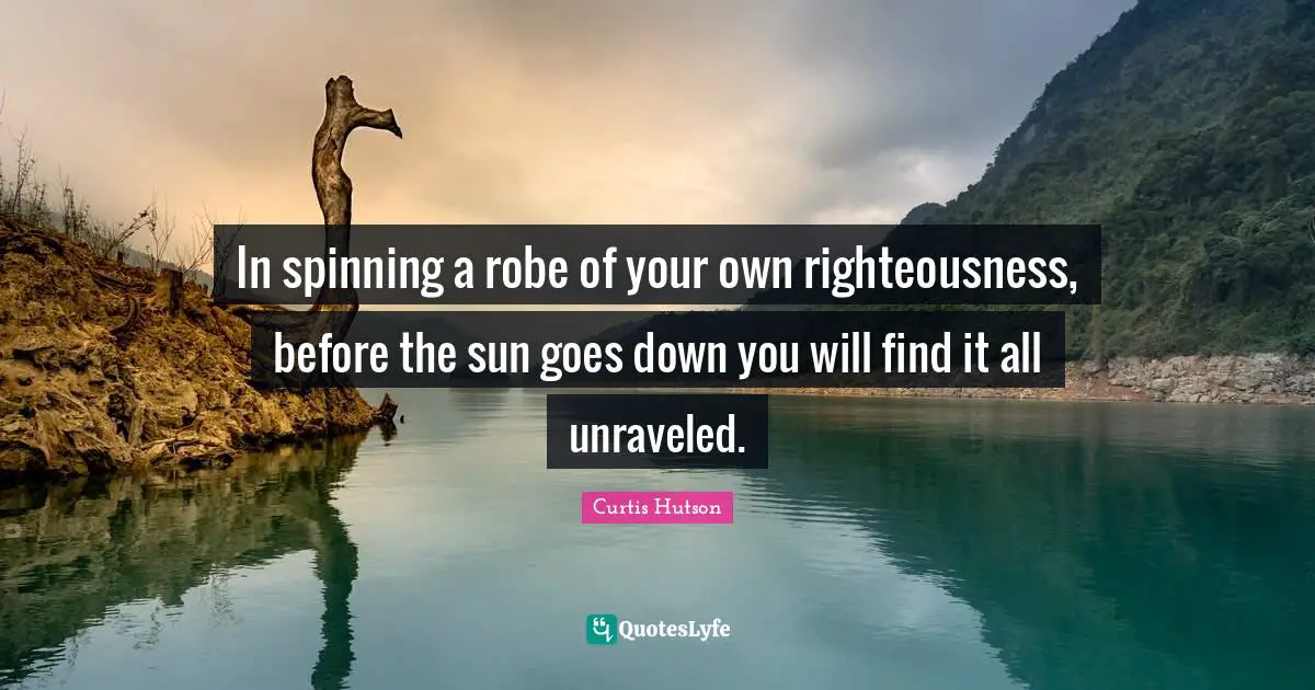 In spinning a robe of your own righteousness, before the sun goes down you will find it all unraveled.