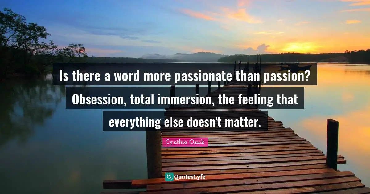 Is there a word more passionate than passion? Obsession, total immersion, the feeling that everything else doesn't matter.
