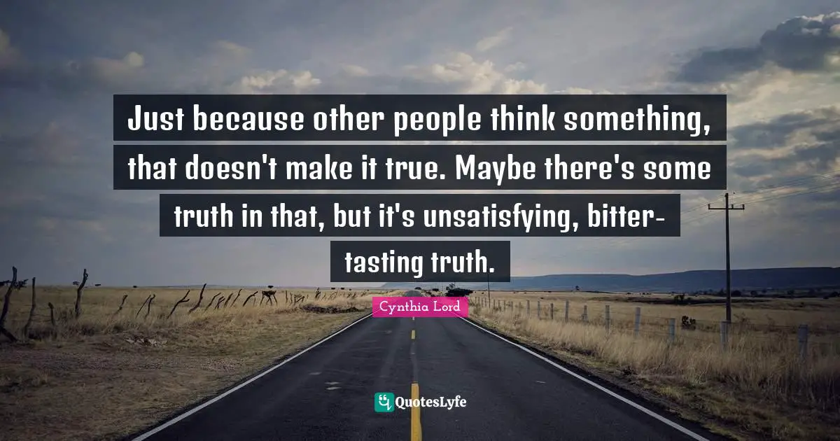 Just because other people think something, that doesn't make it true. Maybe there's some truth in that, but it's unsatisfying, bitter-tasting truth.