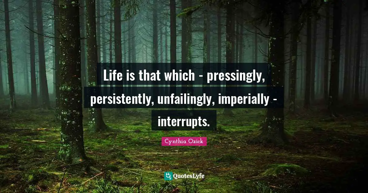 Life is that which - pressingly, persistently, unfailingly, imperially - interrupts.