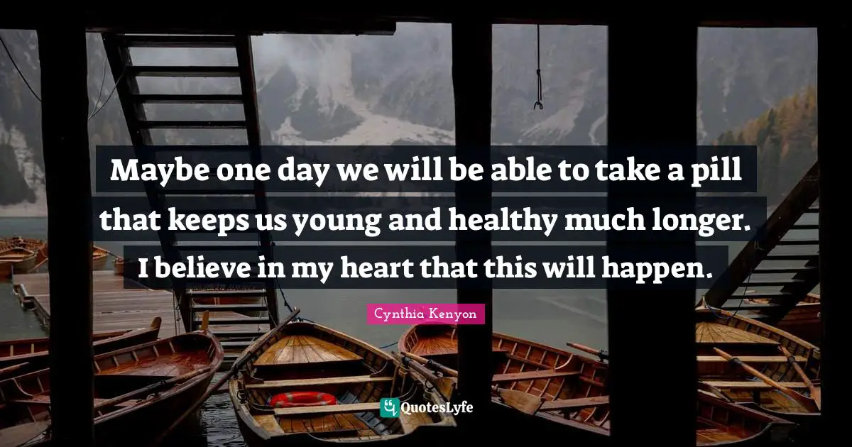 Maybe one day we will be able to take a pill that keeps us young and healthy much longer. I believe in my heart that this will happen.
